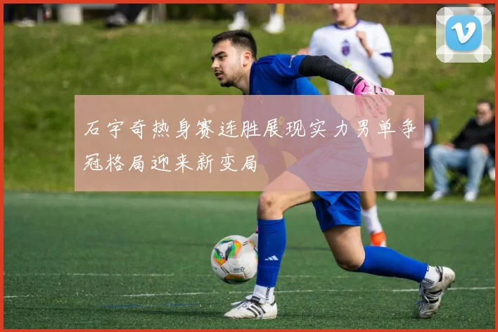 石宇奇热身赛连胜展现实力男单争冠格局迎来新变局