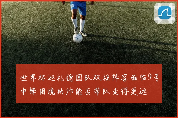 世界杯巡礼德国队双核阵容面临9号中锋困境纳帅能否带队走得更远