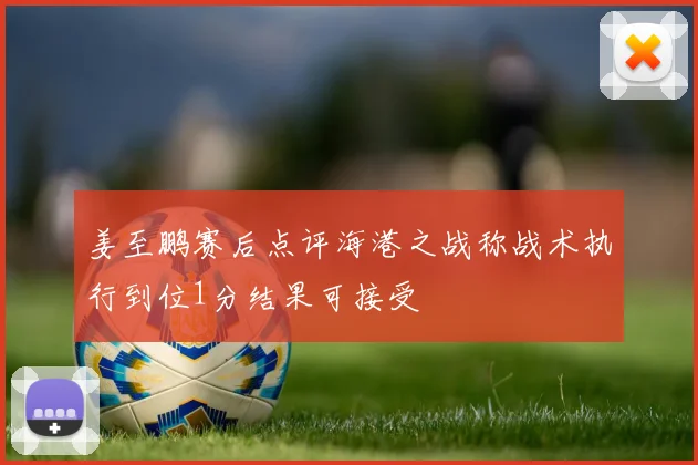 姜至鹏赛后点评海港之战称战术执行到位1分结果可接受