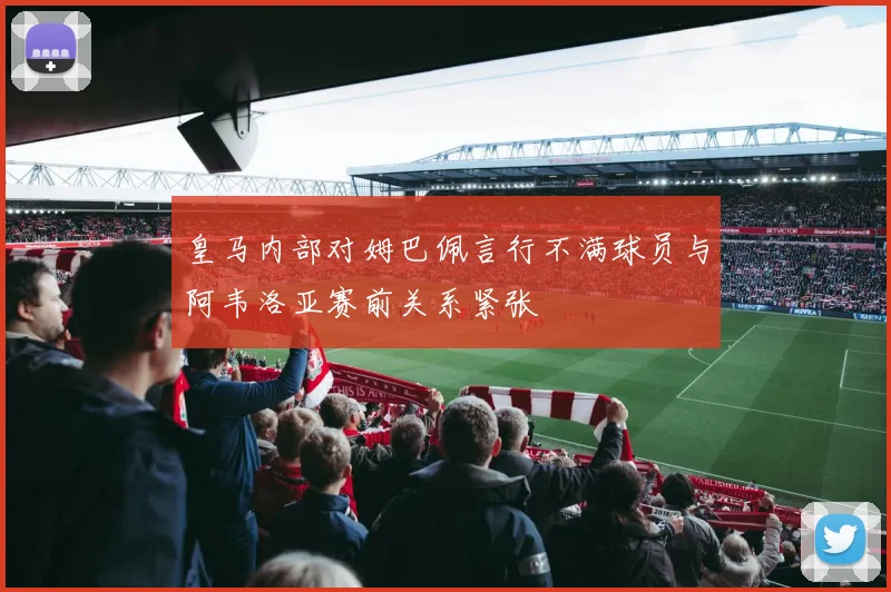 皇马内部对姆巴佩言行不满球员与阿韦洛亚赛前关系紧张