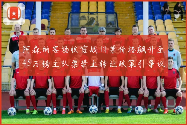 阿森纳客场收官战门票价格飙升至45万镑主队票禁止转让政策引争议