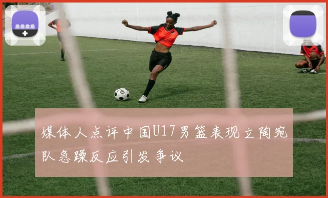 媒体人点评中国U17男篮表现立陶宛队急躁反应引发争议