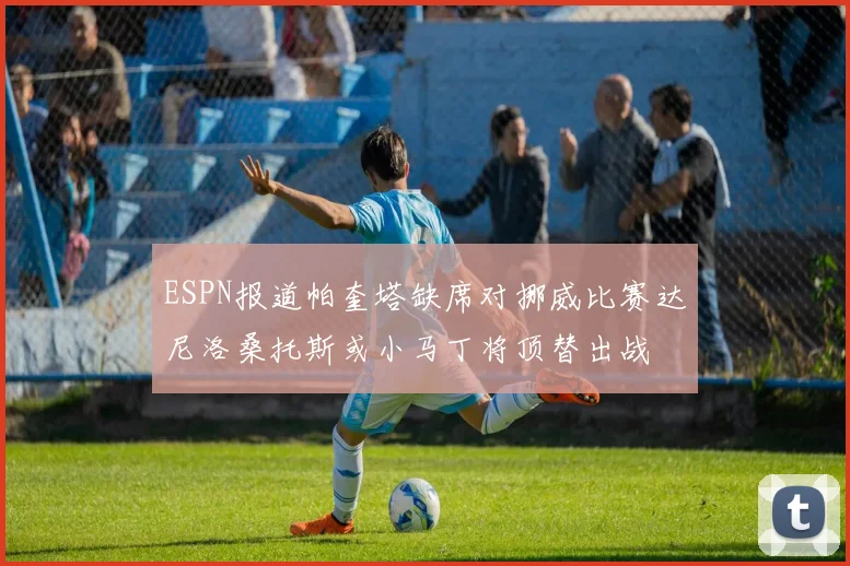 ESPN报道帕奎塔缺席对挪威比赛达尼洛桑托斯或小马丁将顶替出战