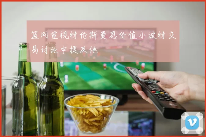 篮网重视特伦斯曼恩价值小波特交易讨论中提及他