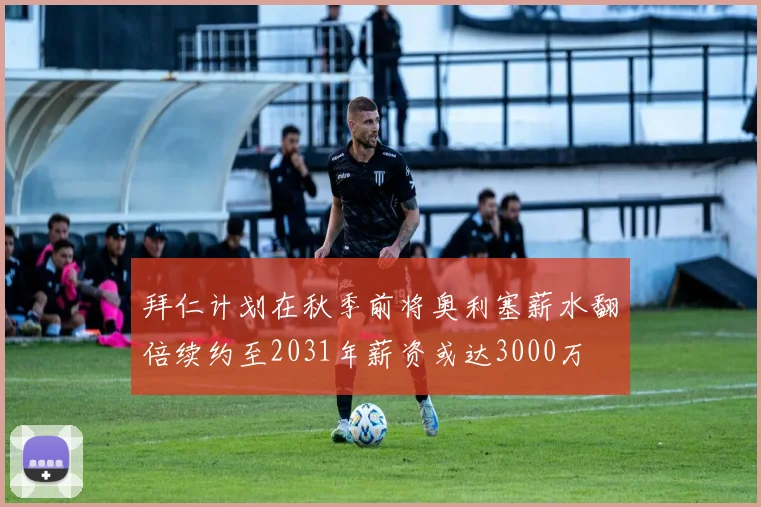 拜仁计划在秋季前将奥利塞薪水翻倍续约至2031年薪资或达3000万