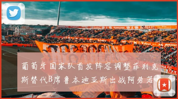 葡萄牙国家队首发阵容调整菲利克斯替代B席鲁本迪亚斯出战阿劳若