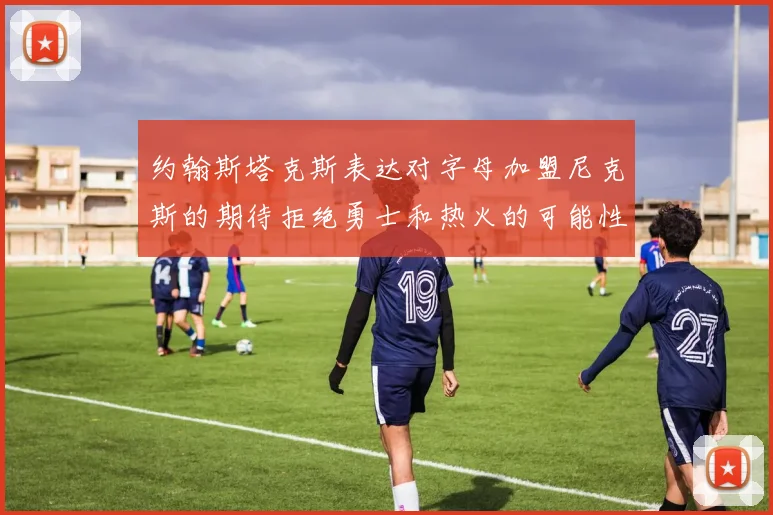 约翰斯塔克斯表达对字母加盟尼克斯的期待拒绝勇士和热火的可能性