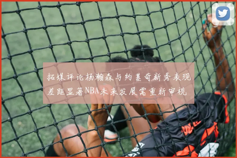 拓媒评论杨瀚森与约基奇新秀表现差距显著NBA未来发展需重新审视