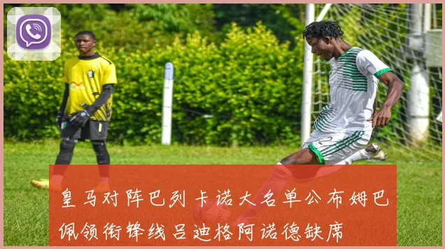 皇马对阵巴列卡诺大名单公布姆巴佩领衔锋线吕迪格阿诺德缺席