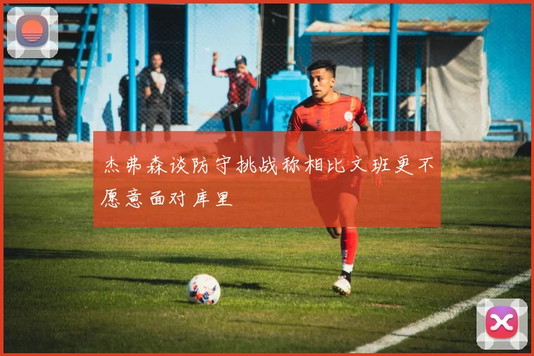 杰弗森谈防守挑战称相比文班更不愿意面对库里