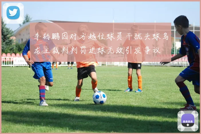 李钧鹏因对方越位球员干扰头球乌龙主裁判判罚进球无效引发争议