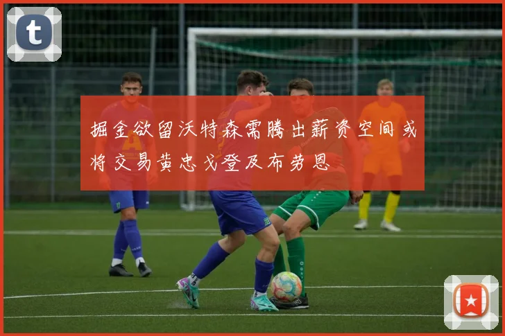 掘金欲留沃特森需腾出薪资空间或将交易黄忠戈登及布劳恩