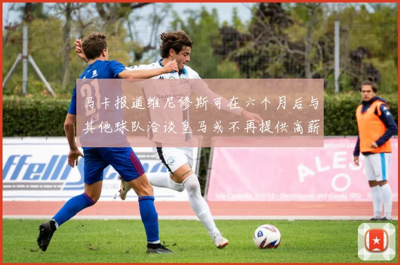 马卡报道维尼修斯可在六个月后与其他球队洽谈皇马或不再提供高薪合同