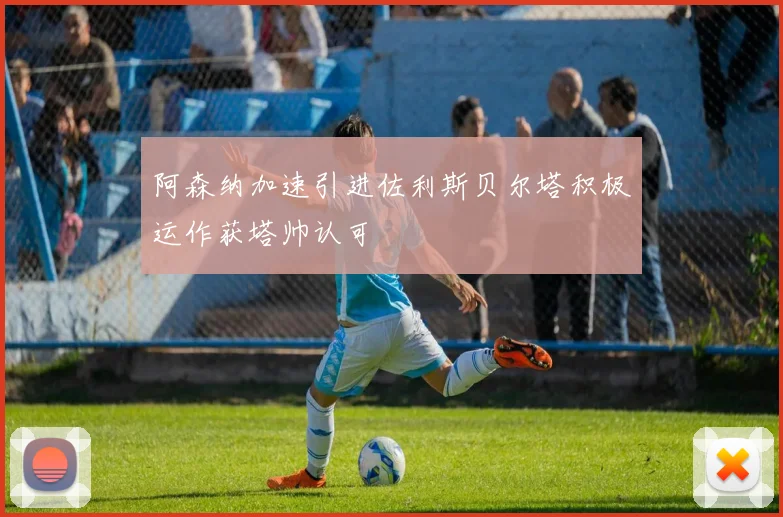 阿森纳加速引进佐利斯贝尔塔积极运作获塔帅认可