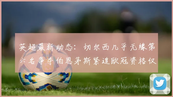 英超最新动态：切尔西几乎无缘第六名争夺伯恩茅斯紧追欧冠资格仅差三分
