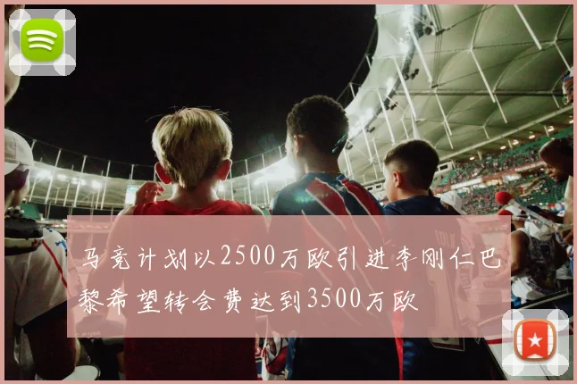 马竞计划以2500万欧引进李刚仁巴黎希望转会费达到3500万欧