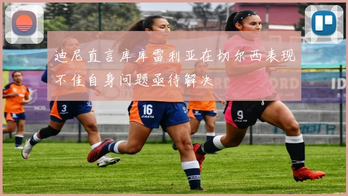 迪尼直言库库雷利亚在切尔西表现不佳自身问题亟待解决