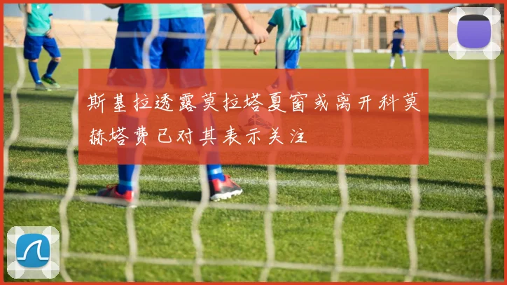 斯基拉透露莫拉塔夏窗或离开科莫赫塔费已对其表示关注