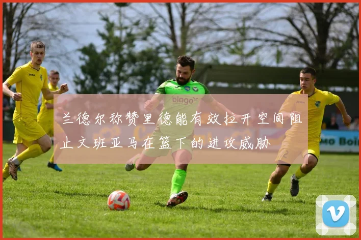 兰德尔称赞里德能有效拉开空间阻止文班亚马在篮下的进攻威胁