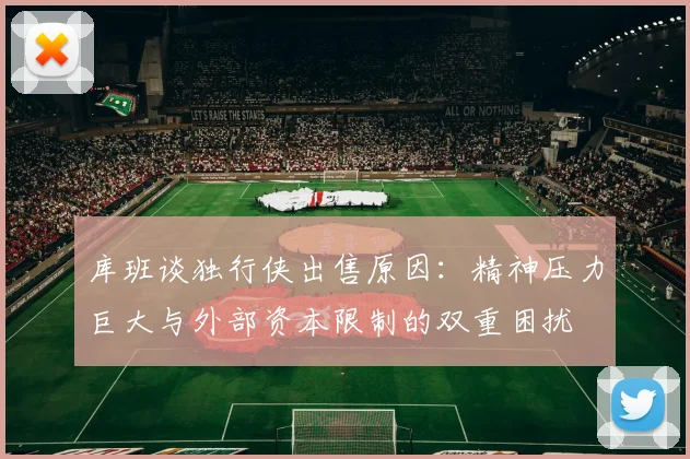 库班谈独行侠出售原因：精神压力巨大与外部资本限制的双重困扰