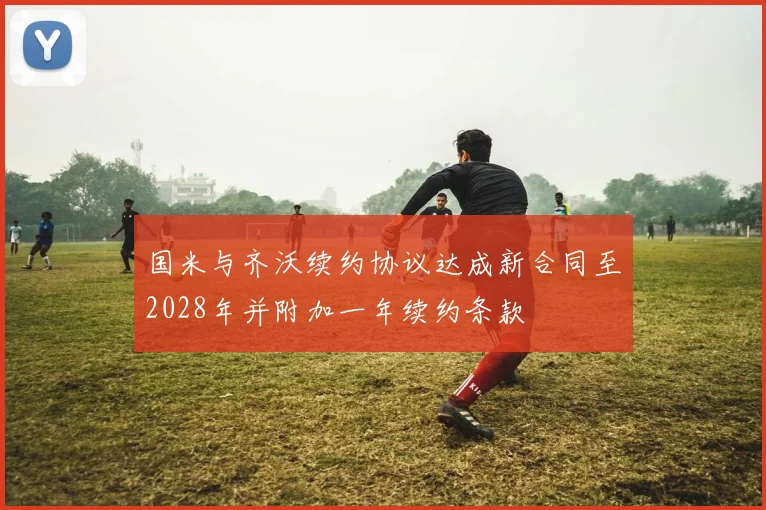 国米与齐沃续约协议达成新合同至2028年并附加一年续约条款