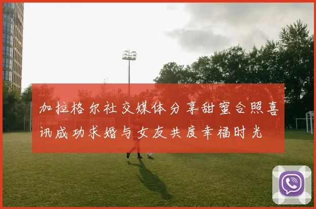 加拉格尔社交媒体分享甜蜜合照喜讯成功求婚与女友共度幸福时光