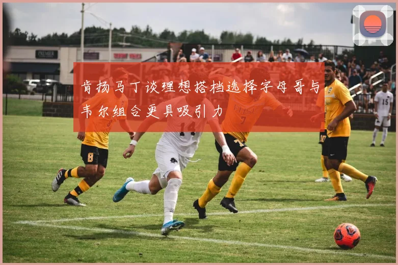 肯扬马丁谈理想搭档选择字母哥与韦尔组合更具吸引力