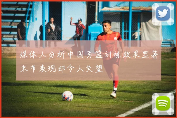 媒体人分析中国男篮训练效果显著末节表现却令人失望